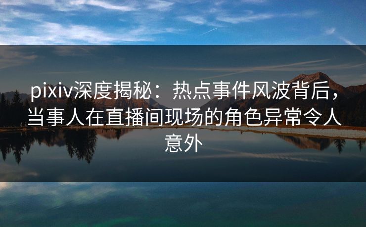 pixiv深度揭秘：热点事件风波背后，当事人在直播间现场的角色异常令人意外