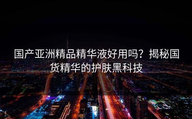 国产亚洲精品精华液好用吗？揭秘国货精华的护肤黑科技