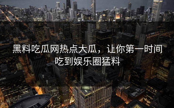 黑料吃瓜网热点大瓜，让你第一时间吃到娱乐圈猛料