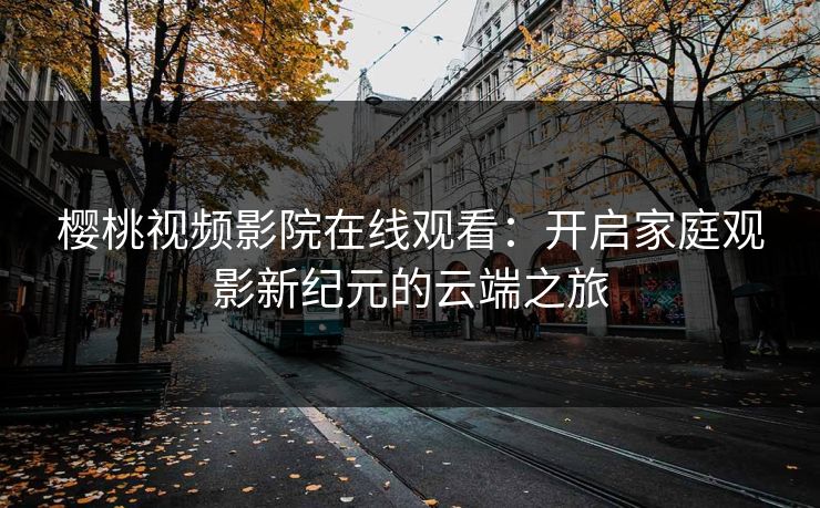 樱桃视频影院在线观看：开启家庭观影新纪元的云端之旅
