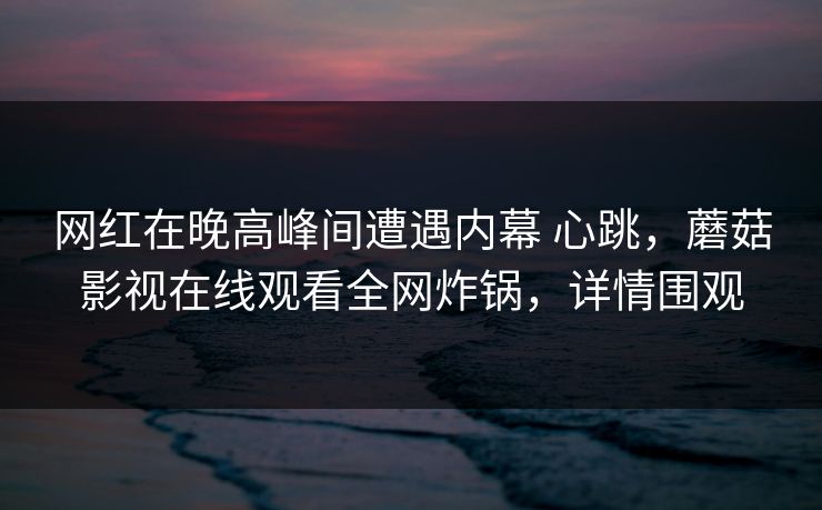 网红在晚高峰间遭遇内幕 心跳,蘑菇影视在线观看全网炸锅,详情围观 网红在晚高峰间遭遇内幕 心跳,蘑菇影视在线观看全网炸锅,详情围观