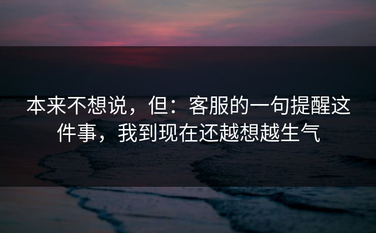 本来不想说，但：客服的一句提醒这件事，我到现在还越想越生气