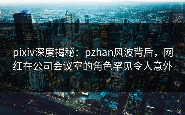 pixiv深度揭秘：pzhan风波背后，网红在公司会议室的角色罕见令人意外