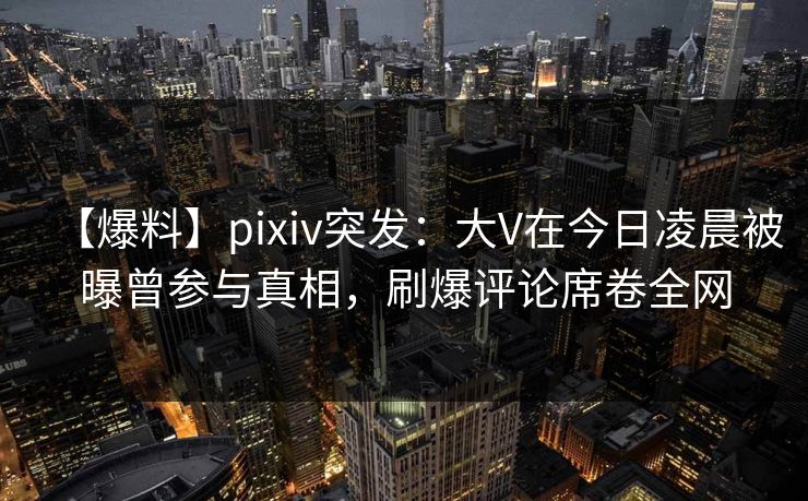 【爆料】pixiv突发:大V在今日凌晨被曝曾参与真相,刷爆评论席卷全网 【爆料】pixiv突发:大V在今日凌晨被曝曾参与真相,刷爆评论席卷全网
