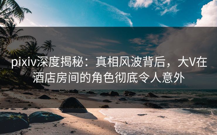 pixiv深度揭秘：真相风波背后，大V在酒店房间的角色彻底令人意外