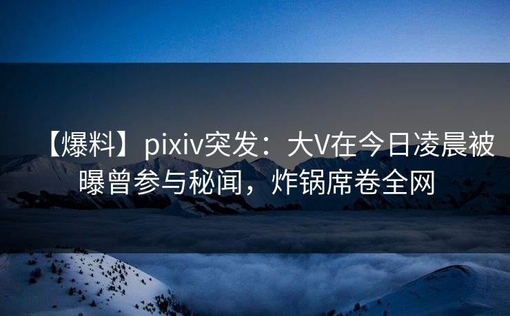 【爆料】pixiv突发：大V在今日凌晨被曝曾参与秘闻，炸锅席卷全网
