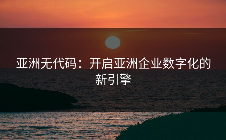 亚洲无代码:开启亚洲企业数字化的新引擎 亚洲无代码:开启亚洲企业数字化的新引擎