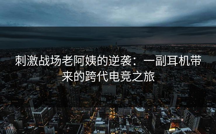 刺激战场老阿姨的逆袭:一副耳机带来的跨代电竞之旅
