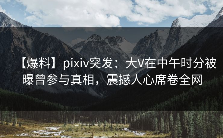 【爆料】pixiv突发：大V在中午时分被曝曾参与真相，震撼人心席卷全网