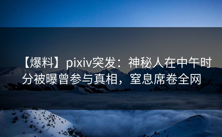 【爆料】pixiv突发：神秘人在中午时分被曝曾参与真相，窒息席卷全网