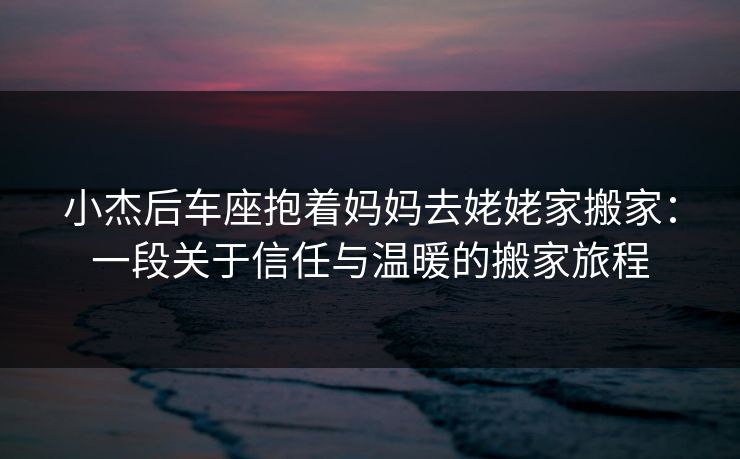 小杰后车座抱着妈妈去姥姥家搬家：一段关于信任与温暖的搬家旅程