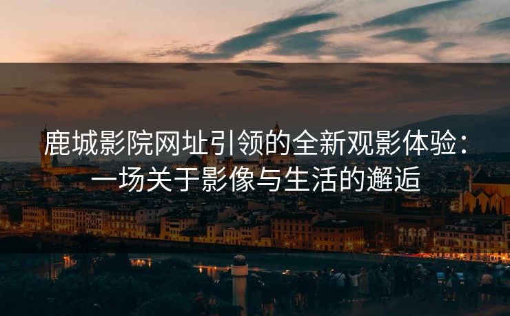 鹿城影院网址引领的全新观影体验：一场关于影像与生活的邂逅
