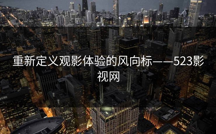 重新定义观影体验的风向标——523影视网 重新定义观影体验的风向标——523影视网