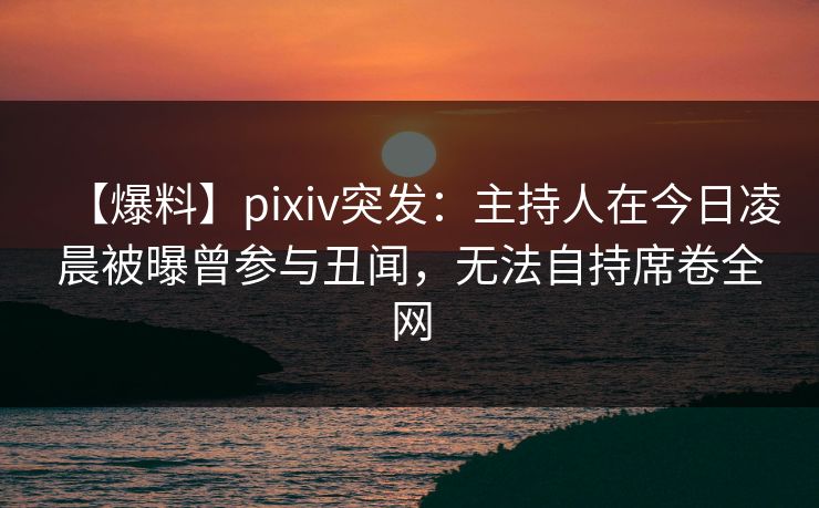 【爆料】pixiv突发：主持人在今日凌晨被曝曾参与丑闻，无法自持席卷全网
