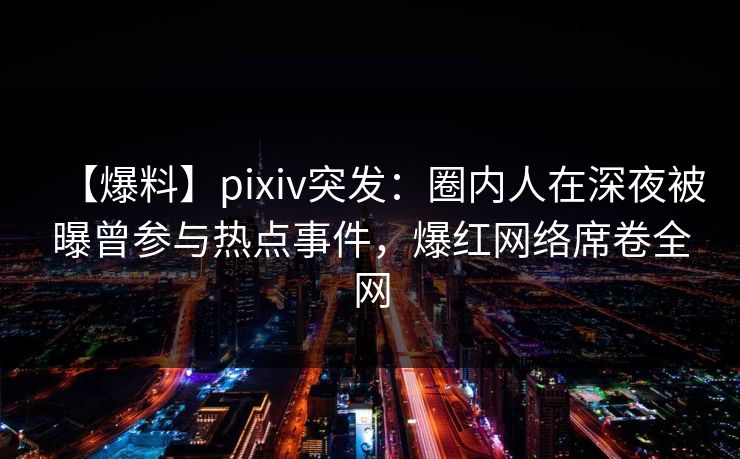 【爆料】pixiv突发：圈内人在深夜被曝曾参与热点事件，爆红网络席卷全网