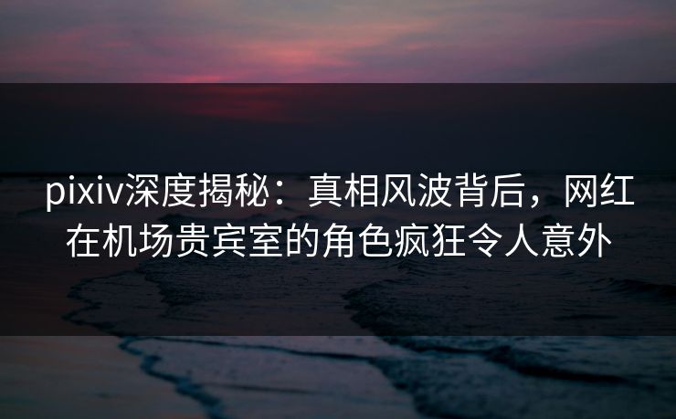 pixiv深度揭秘:真相风波背后,网红在机场贵宾室的角色疯狂令人意外 pixiv深度揭秘:真相风波背后,网红在机场贵宾室的角色疯狂令人意外