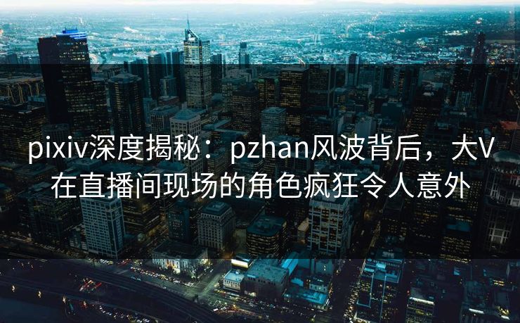 pixiv深度揭秘:pzhan风波背后,大V在直播间现场的角色疯狂令人意外 pixiv深度揭秘:pzhan风波背后,大V在直播间现场的角色疯狂令人意外