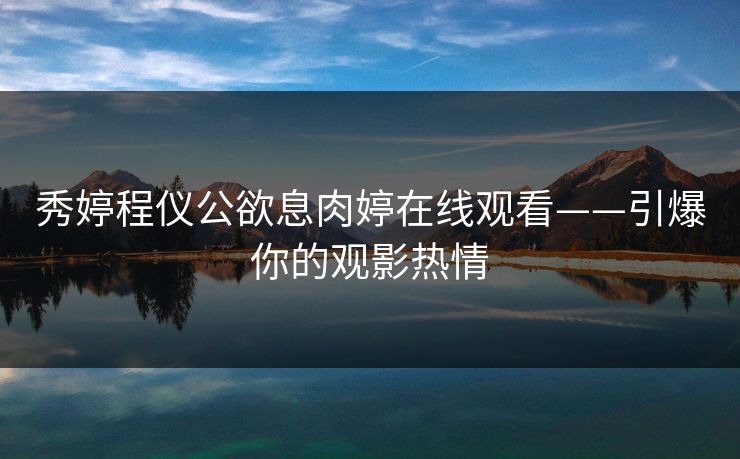 秀婷程仪公欲息肉婷在线观看——引爆你的观影热情 秀婷程仪公欲息肉婷在线观看——引爆你的观影热情