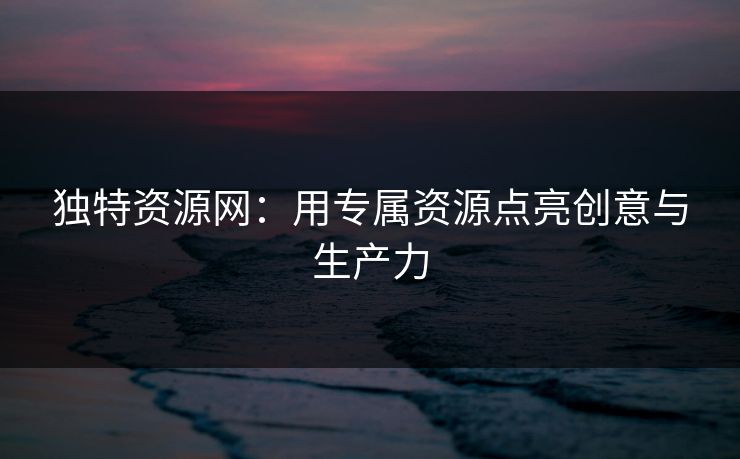 独特资源网：用专属资源点亮创意与生产力