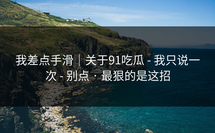 我差点手滑｜关于91吃瓜 - 我只说一次 - 别点 · 最狠的是这招
