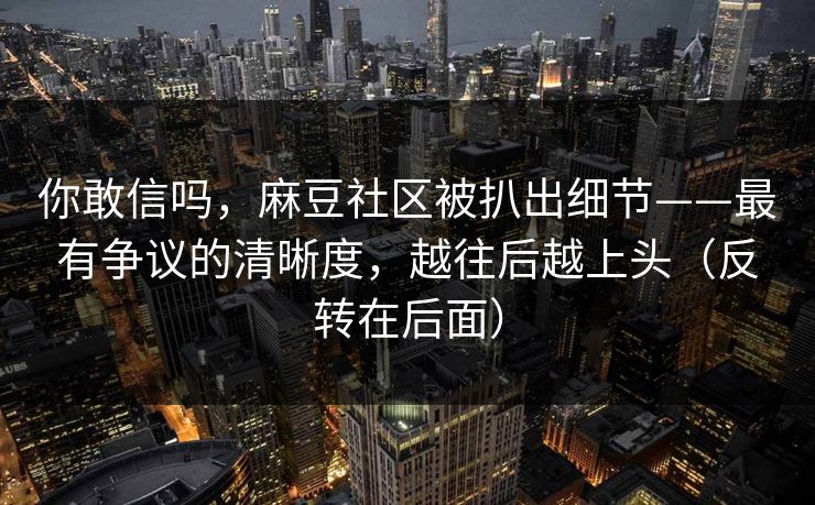 你敢信吗,麻豆社区被扒出细节——最有争议的清晰度,越往后越上头(反转在后面)