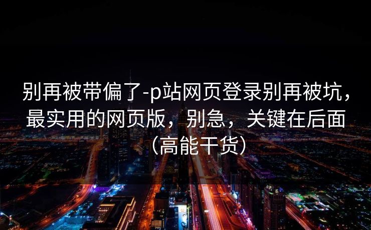 别再被带偏了-p站网页登录别再被坑,最实用的网页版,别急,关键在后面(高能干货)