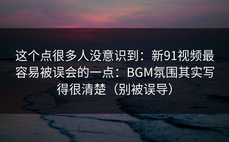这个点很多人没意识到：新91视频最容易被误会的一点：BGM氛围其实写得很清楚（别被误导）