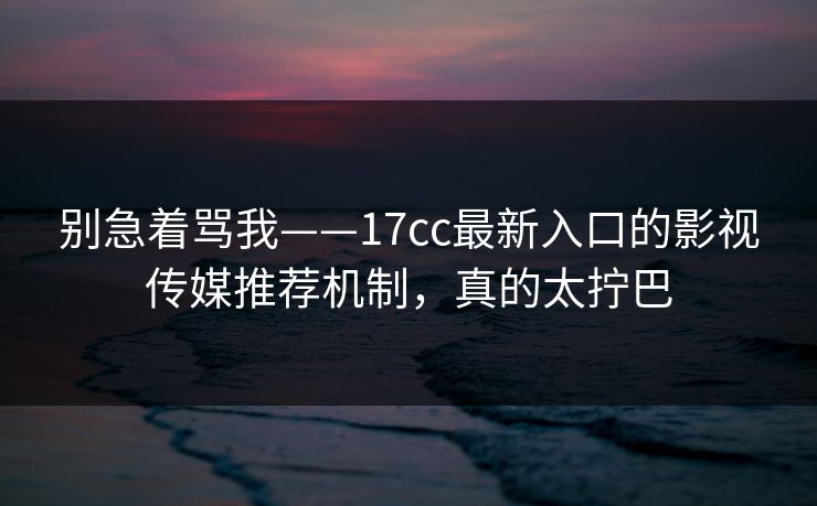 别急着骂我——17cc最新入口的影视传媒推荐机制，真的太拧巴
