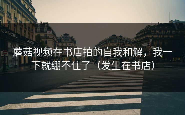 蘑菇视频在书店拍的自我和解，我一下就绷不住了（发生在书店）