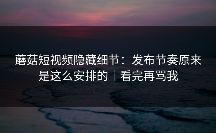 蘑菇短视频隐藏细节：发布节奏原来是这么安排的｜看完再骂我