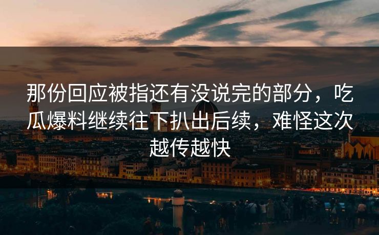 那份回应被指还有没说完的部分，吃瓜爆料继续往下扒出后续，难怪这次越传越快