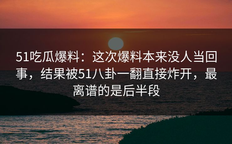 51吃瓜爆料：这次爆料本来没人当回事，结果被51八卦一翻直接炸开，最离谱的是后半段